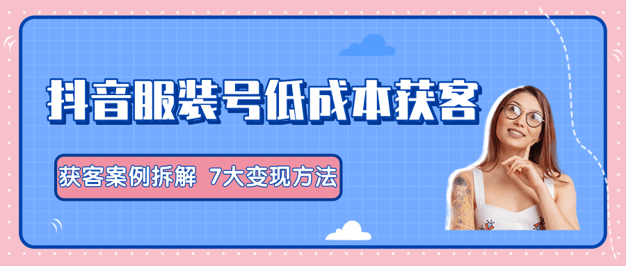 服装抖音号+获客的案例拆解，13种低成本获客方式，7大变现方法，直接上干货！