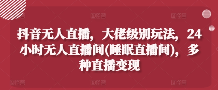 抖音无人直播，大佬级别玩法，24小时无人直播间(睡眠直播间)，多种直播变现【揭秘】